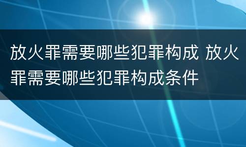放火罪需要哪些犯罪构成 放火罪需要哪些犯罪构成条件