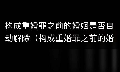 构成重婚罪之前的婚姻是否自动解除（构成重婚罪之前的婚姻是否自动解除了）