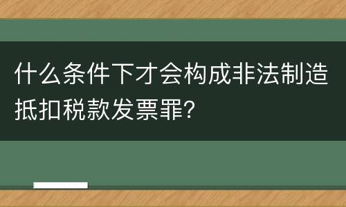 什么条件下才会构成非法制造抵扣税款发票罪？