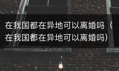 在我国都在异地可以离婚吗（在我国都在异地可以离婚吗）