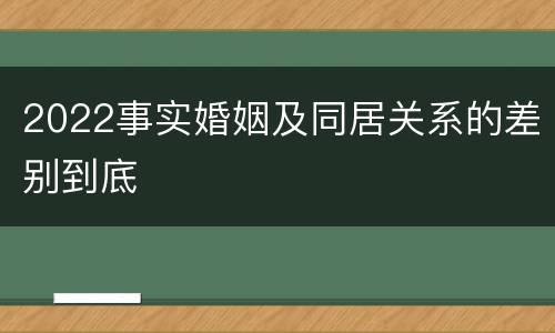 2022事实婚姻及同居关系的差别到底