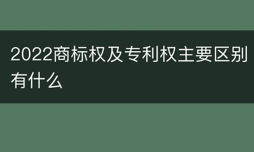 2022商标权及专利权主要区别有什么