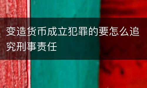变造货币成立犯罪的要怎么追究刑事责任