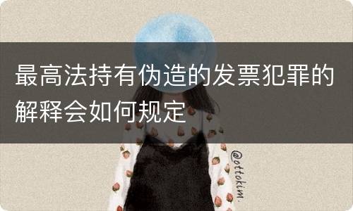 最高法持有伪造的发票犯罪的解释会如何规定
