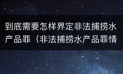 到底需要怎样界定非法捕捞水产品罪（非法捕捞水产品罪情节严重标准）