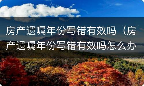 房产遗嘱年份写错有效吗（房产遗嘱年份写错有效吗怎么办）