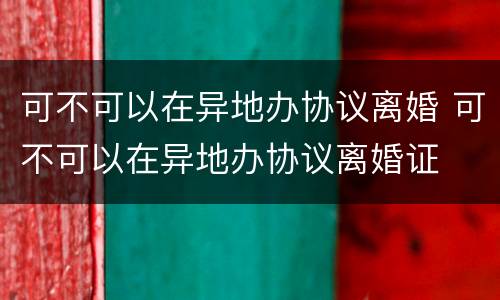 可不可以在异地办协议离婚 可不可以在异地办协议离婚证