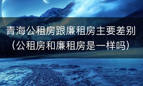 青海公租房跟廉租房主要差别（公租房和廉租房是一样吗）