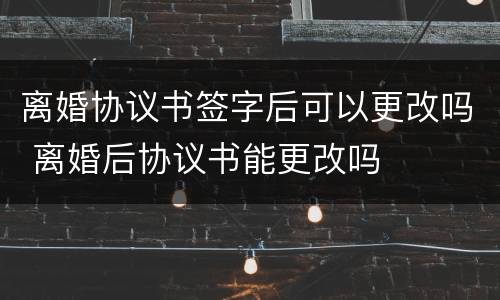 离婚协议书签字后可以更改吗 离婚后协议书能更改吗