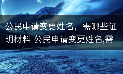 公民申请变更姓名，需哪些证明材料 公民申请变更姓名,需哪些证明材料和手续