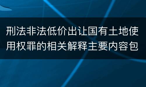 刑法非法低价出让国有土地使用权罪的相关解释主要内容包括什么