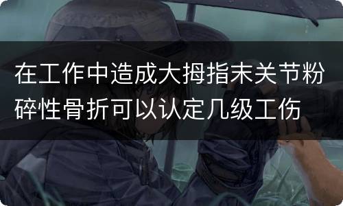 在工作中造成大拇指末关节粉碎性骨折可以认定几级工伤