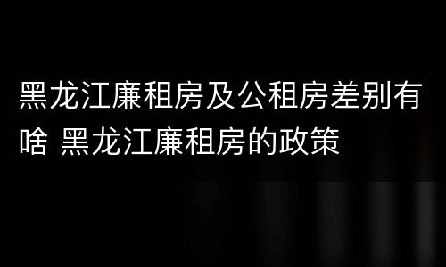 黑龙江廉租房及公租房差别有啥 黑龙江廉租房的政策