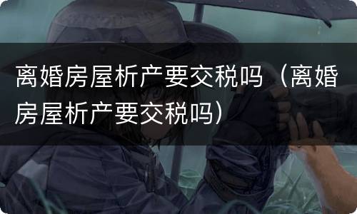 离婚房屋析产要交税吗（离婚房屋析产要交税吗）