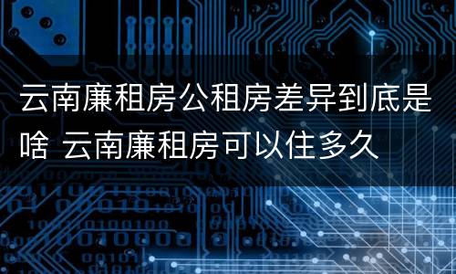 云南廉租房公租房差异到底是啥 云南廉租房可以住多久