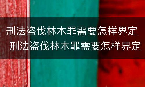 刑法盗伐林木罪需要怎样界定 刑法盗伐林木罪需要怎样界定