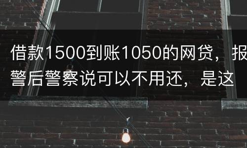 借款1500到账1050的网贷，报警后警察说可以不用还，是这样的嘛