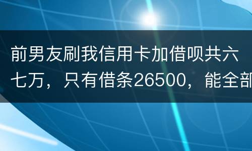 前男友刷我信用卡加借呗共六七万，只有借条26500，能全部要回吗