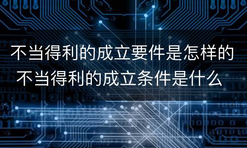 不当得利的成立要件是怎样的 不当得利的成立条件是什么