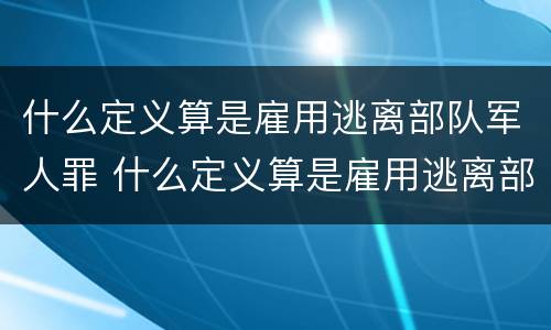 什么定义算是雇用逃离部队军人罪 什么定义算是雇用逃离部队军人罪行