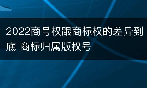 2022商号权跟商标权的差异到底 商标归属版权号