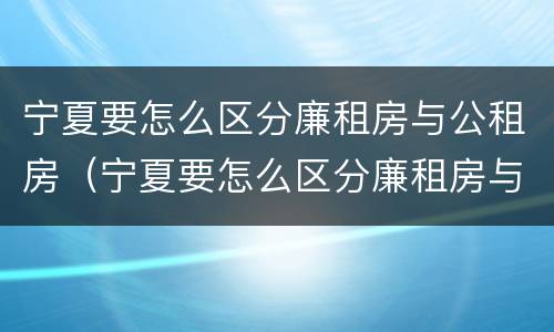 宁夏要怎么区分廉租房与公租房（宁夏要怎么区分廉租房与公租房呢）