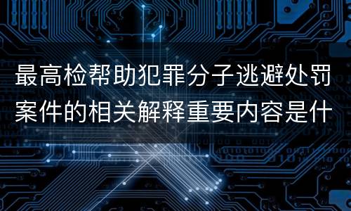 最高检帮助犯罪分子逃避处罚案件的相关解释重要内容是什么