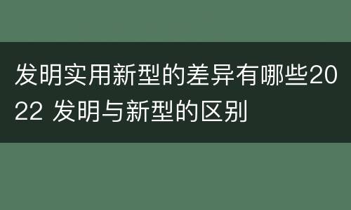 发明实用新型的差异有哪些2022 发明与新型的区别