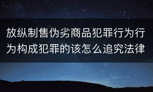放纵制售伪劣商品犯罪行为行为构成犯罪的该怎么追究法律责任