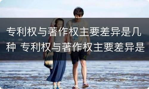 专利权与著作权主要差异是几种 专利权与著作权主要差异是几种情况