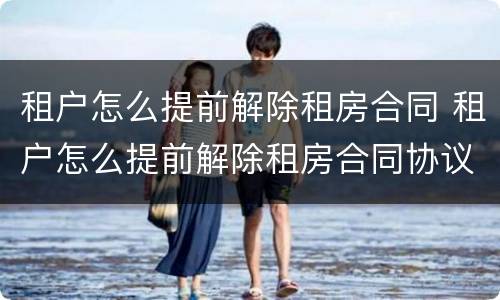 租户怎么提前解除租房合同 租户怎么提前解除租房合同协议