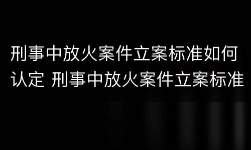 刑事中放火案件立案标准如何认定 刑事中放火案件立案标准如何认定罪名