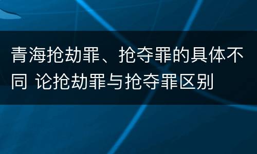 青海抢劫罪、抢夺罪的具体不同 论抢劫罪与抢夺罪区别
