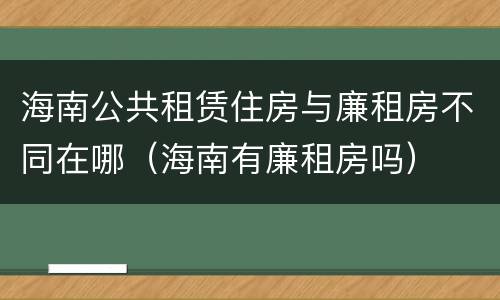 海南公共租赁住房与廉租房不同在哪（海南有廉租房吗）