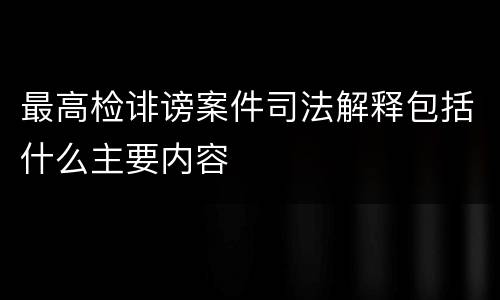 最高检诽谤案件司法解释包括什么主要内容