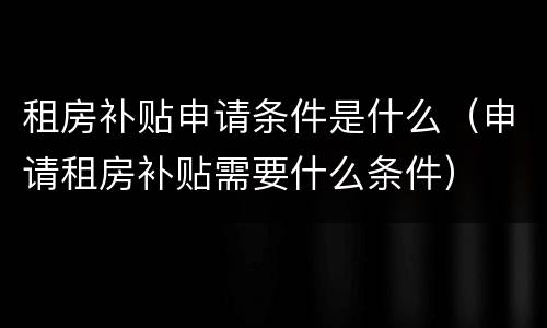 租房补贴申请条件是什么（申请租房补贴需要什么条件）