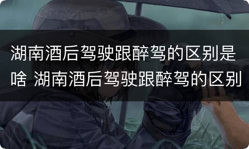 湖南酒后驾驶跟醉驾的区别是啥 湖南酒后驾驶跟醉驾的区别是啥呀