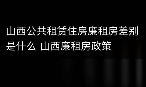 山西公共租赁住房廉租房差别是什么 山西廉租房政策