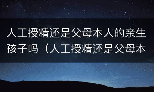 人工授精还是父母本人的亲生孩子吗（人工授精还是父母本人的亲生孩子吗有影响吗）