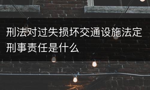 刑法对过失损坏交通设施法定刑事责任是什么