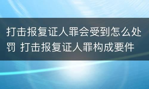 打击报复证人罪会受到怎么处罚 打击报复证人罪构成要件