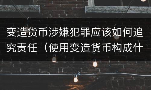 变造货币涉嫌犯罪应该如何追究责任（使用变造货币构成什么罪）