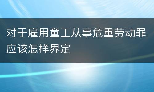 对于雇用童工从事危重劳动罪应该怎样界定