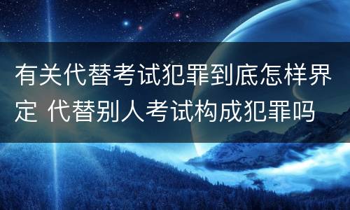 有关代替考试犯罪到底怎样界定 代替别人考试构成犯罪吗