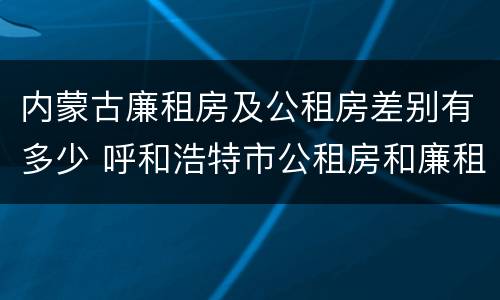 内蒙古廉租房及公租房差别有多少 呼和浩特市公租房和廉租房的区别