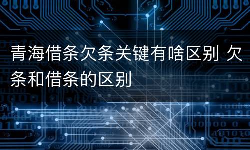 青海借条欠条关键有啥区别 欠条和借条的区别