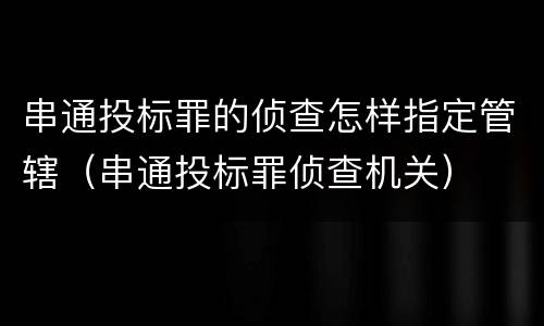 串通投标罪的侦查怎样指定管辖（串通投标罪侦查机关）