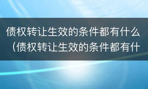 债权转让生效的条件都有什么（债权转让生效的条件都有什么）