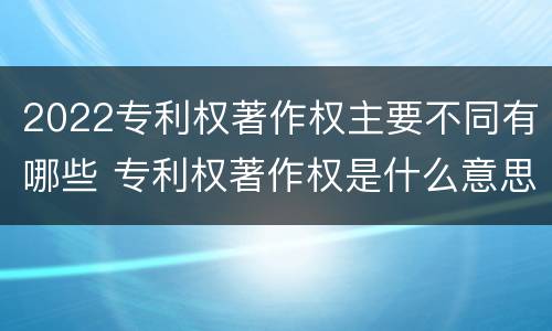 2022专利权著作权主要不同有哪些 专利权著作权是什么意思