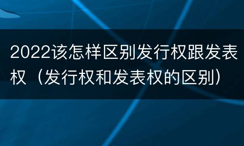 2022该怎样区别发行权跟发表权（发行权和发表权的区别）